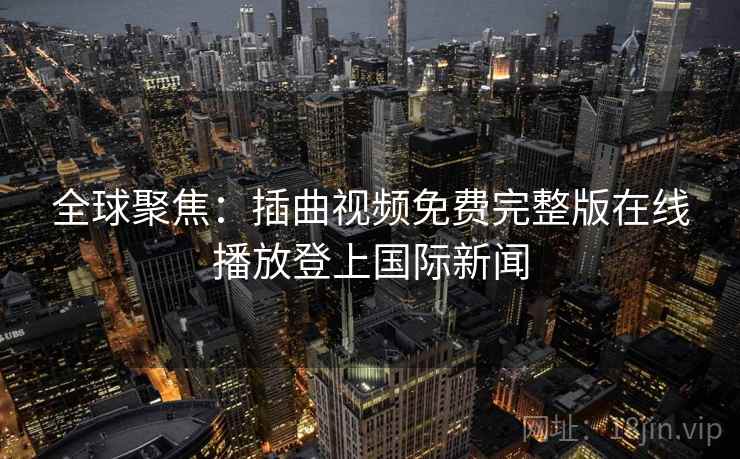 全球聚焦：插曲视频免费完整版在线播放登上国际新闻