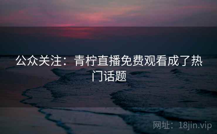 公众关注：青柠直播免费观看成了热门话题