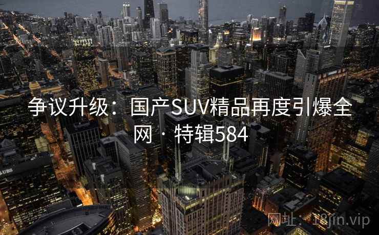 争议升级：国产SUV精品再度引爆全网 · 特辑584