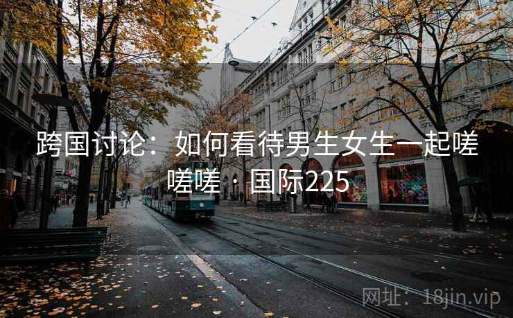 跨国讨论：如何看待男生女生一起嗟嗟嗟 · 国际225