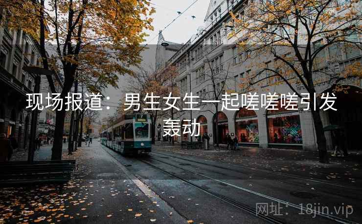 现场报道：男生女生一起嗟嗟嗟引发轰动