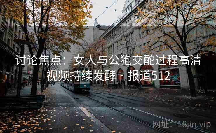 讨论焦点：女人与公狍交酡过程高清视频持续发酵 · 报道512
